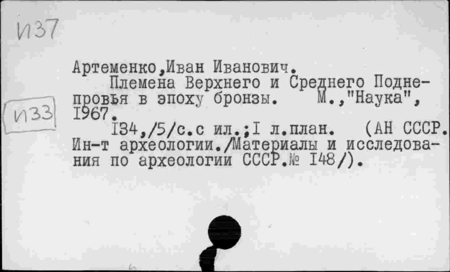 ﻿И 37
Артеменко,Иван Иванович.
Племена Верхнего и Среднего Подне-п^овья в эпоху бронзы.	М.,"Наука",
І34,/5/с.с ил.;1 л.план. (АН СССР. Ин-т археологии./Материалы и исследования по археологии СССР.te 148/).